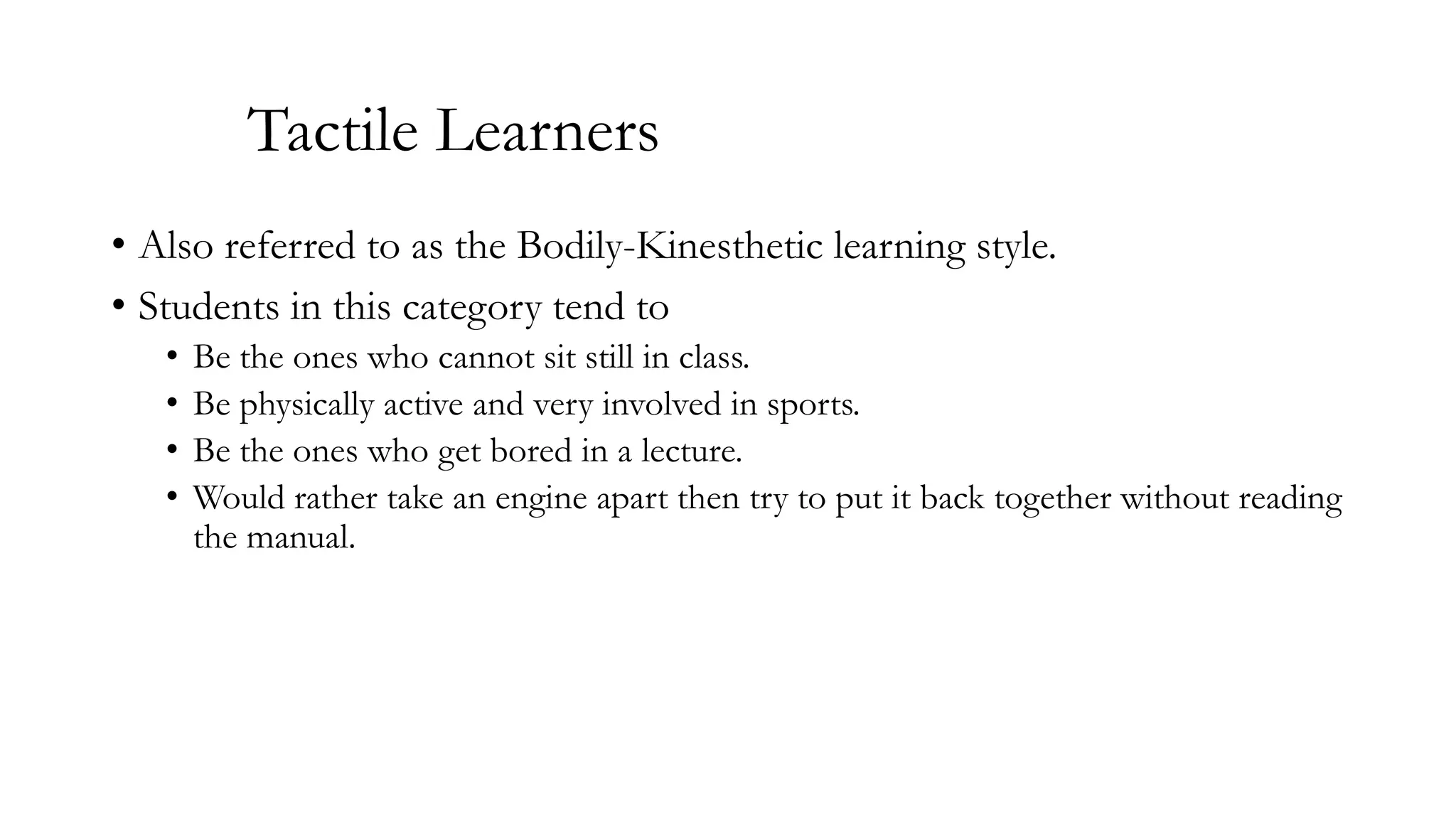 Tactile Learners
• Also referred to as the Bodily-Kinesthetic learning style.
• Students in this category tend to
•
•
•
•

Be the ones who cannot sit still in class.
Be physically active and very involved in sports.
Be the ones who get bored in a lecture.
Would rather take an engine apart then try to put it back together without reading
the manual.

 