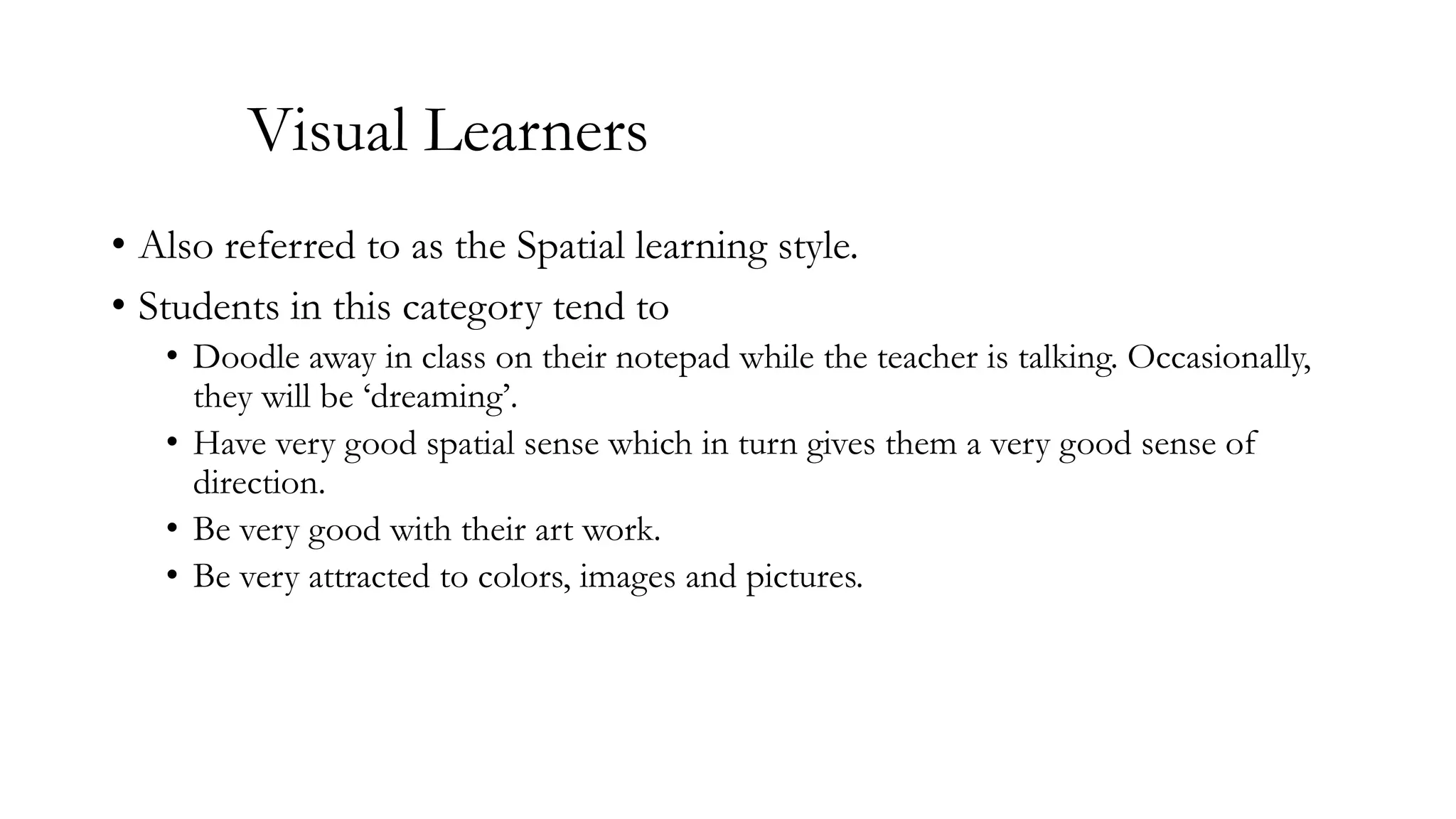 Visual Learners
• Also referred to as the Spatial learning style.
• Students in this category tend to
• Doodle away in class on their notepad while the teacher is talking. Occasionally,
they will be ‘dreaming’.
• Have very good spatial sense which in turn gives them a very good sense of
direction.
• Be very good with their art work.
• Be very attracted to colors, images and pictures.

 