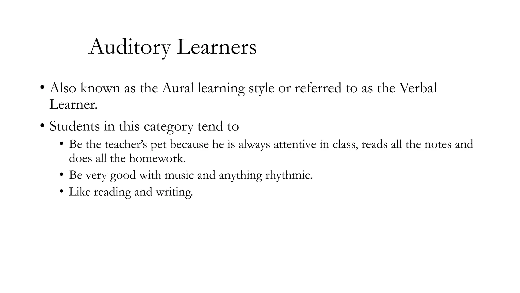 Auditory Learners
• Also known as the Aural learning style or referred to as the Verbal
Learner.
• Students in this category tend to
• Be the teacher’s pet because he is always attentive in class, reads all the notes and
does all the homework.
• Be very good with music and anything rhythmic.
• Like reading and writing.

 