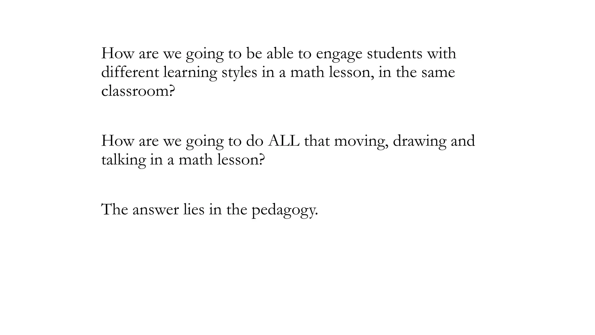 How are we going to be able to engage students with
different learning styles in a math lesson, in the same
classroom?
How are we going to do ALL that moving, drawing and
talking in a math lesson?
The answer lies in the pedagogy.

 