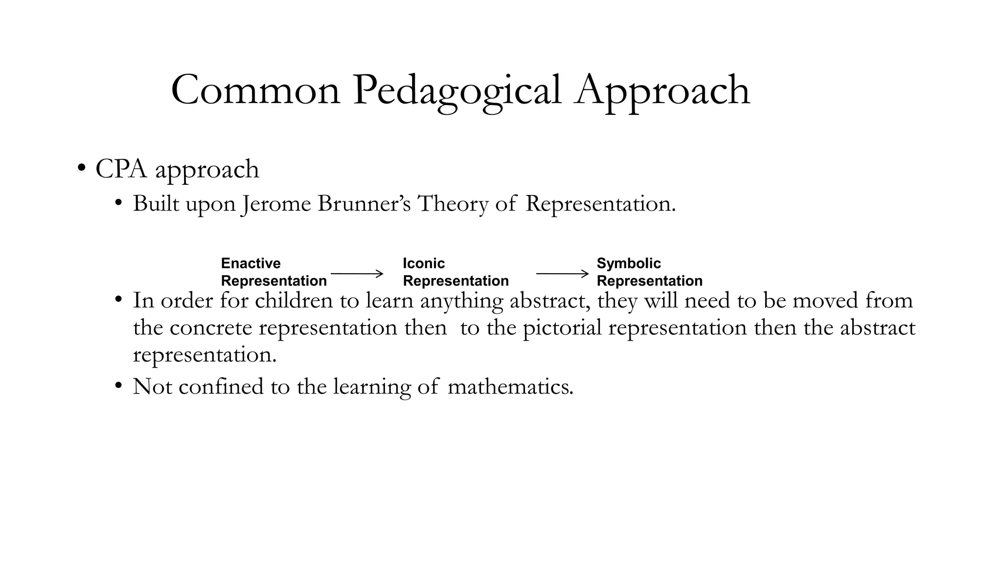 Common Pedagogical Approach
• CPA approach
• Built upon Jerome Brunner’s Theory of Representation.
Enactive
Representation

Iconic
Representation

Symbolic
Representation

• In order for children to learn anything abstract, they will need to be moved from
the concrete representation then to the pictorial representation then the abstract
representation.
• Not confined to the learning of mathematics.

 