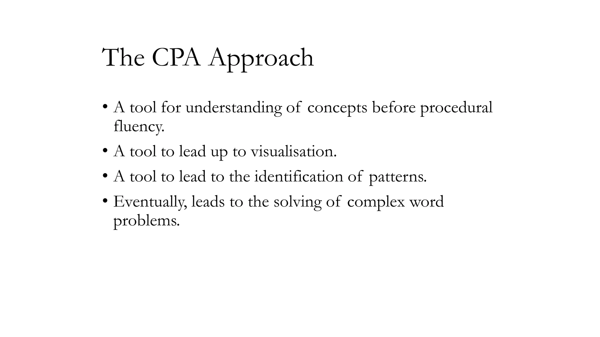 The CPA Approach
• A tool for understanding of concepts before procedural
fluency.
• A tool to lead up to visualisation.
• A tool to lead to the identification of patterns.
• Eventually, leads to the solving of complex word
problems.

 