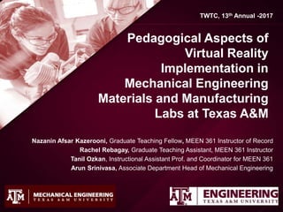 Pedagogical Aspects of
Virtual Reality
Implementation in
Mechanical Engineering
Materials and Manufacturing
Labs at Texas A&M
Nazanin Afsar Kazerooni, Graduate Teaching Fellow, MEEN 361 Instructor of Record
Rachel Rebagay, Graduate Teaching Assistant, MEEN 361 Instructor
Tanil Ozkan, Instructional Assistant Prof. and Coordinator for MEEN 361
Arun Srinivasa, Associate Department Head of Mechanical Engineering
TWTC, 13th Annual -2017
 