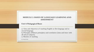 MODULE 2: BASES OF LANGUAGE LEARNING AND
ASSESSMENT
Unit 4: Pedagogical Bases
a) Aims and objectives of teaching English as first language and as
second language.
b) Principles (Palmers principles) and correlation (intra and inter: with
all school subjects)
c) Maxims of teaching
Dr. Shadab Paloji
 
