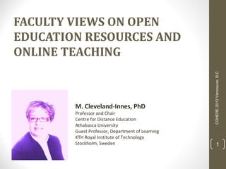 M. Cleveland-Innes, PhD

Professor and Chair
Centre for Distance Education
Athabasca University
Guest Professor, Department of Learning
KTH Royal Institute of Technology
Stockholm, Sweden

COHERE 2013 Vancouver, B.C.

FACULTY VIEWS ON OPEN
EDUCATION RESOURCES AND
ONLINE TEACHING

1

 