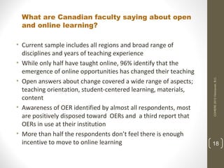 • Current sample includes all regions and broad range of
disciplines and years of teaching experience
• While only half have taught online, 96% identify that the
emergence of online opportunities has changed their teaching
• Open answers about change covered a wide range of aspects;
teaching orientation, student-centered learning, materials,
content
• Awareness of OER identified by almost all respondents, most
are positively disposed toward OERs and a third report that
OERs in use at their institution
• More than half the respondents don’t feel there is enough
incentive to move to online learning

COHERE 2013 Vancouver, B.C.

What are Canadian faculty saying about open
and online learning?

18

 