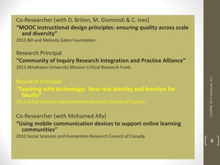 Co-Researcher (with D. Briton, M. Gismondi & C. Ives)
“MOOC instructional design principles: ensuring quality across scale
and diversity”
2013 Bill and Melinda Gates Foundation.

Research Principal
“Community of Inquiry Research Integration and Practice Alliance”
Research Principal
“Teaching with technology: New role identity and function for
faculty”
2011 Social Sciences and Humanities Research Council of Canada.

Co-Researcher (with Mohamed Ally)
“Using mobile communication devices to support online learning
communities”
2010 Social Sciences and Humanities Research Council of Canada.

COHERE 2013 Vancouver, B.C.

2013 Athabasca University Mission Critical Research Fund.

4

 