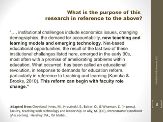 “…. institutional challenges include economics issues, changing
demographics, the demand for accountability, new teaching and
learning models and emerging technology. Net-based
educational opportunities, the result of the last two of these
institutional challenges listed here, emerged in the early 90s,
most often with a promise of ameliorating problems within
education. What occurred has been called an educational
revolution, in response to demands for education reform,
particularly in reference to teaching and learning (Kanuka &
Brooks, 2010). This reform can begin with faculty role
change.”

Adapted from Cleveland-Innes, M., Hrastinski, S., Balter, O., & Wiseman, C. (in press).
Faculty, teaching with technology and leadership. In Ally, M. (Ed.), International Handbook
of eLearning. Hershey, PA., IGI Global.

COHERE 2013 Vancouver, B.C.

What is the purpose of this
research in reference to the above?

8

 