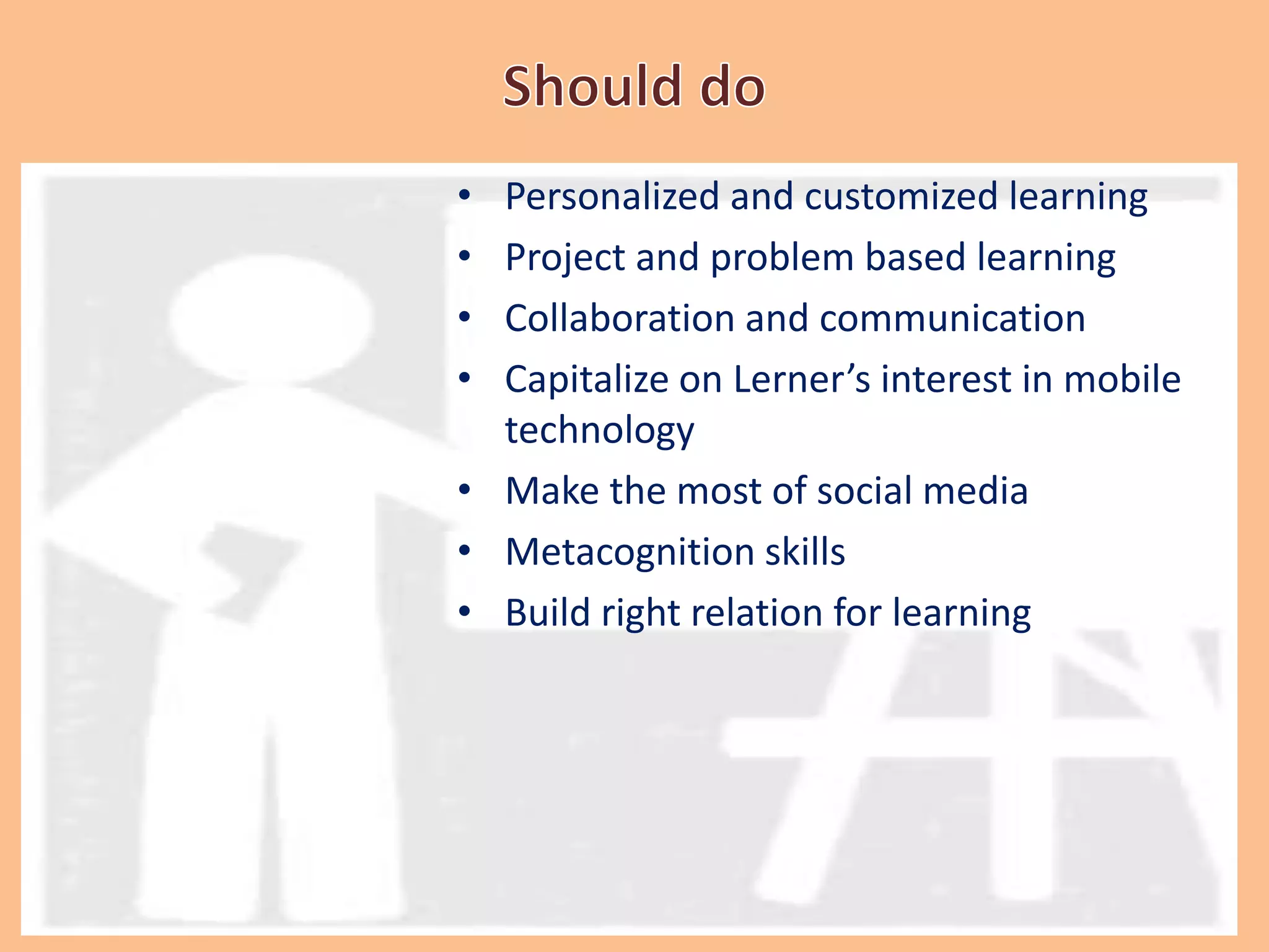 • Personalized and customized learning
• Project and problem based learning
• Collaboration and communication
• Capitalize on Lerner’s interest in mobile
technology
• Make the most of social media
• Metacognition skills
• Build right relation for learning
 