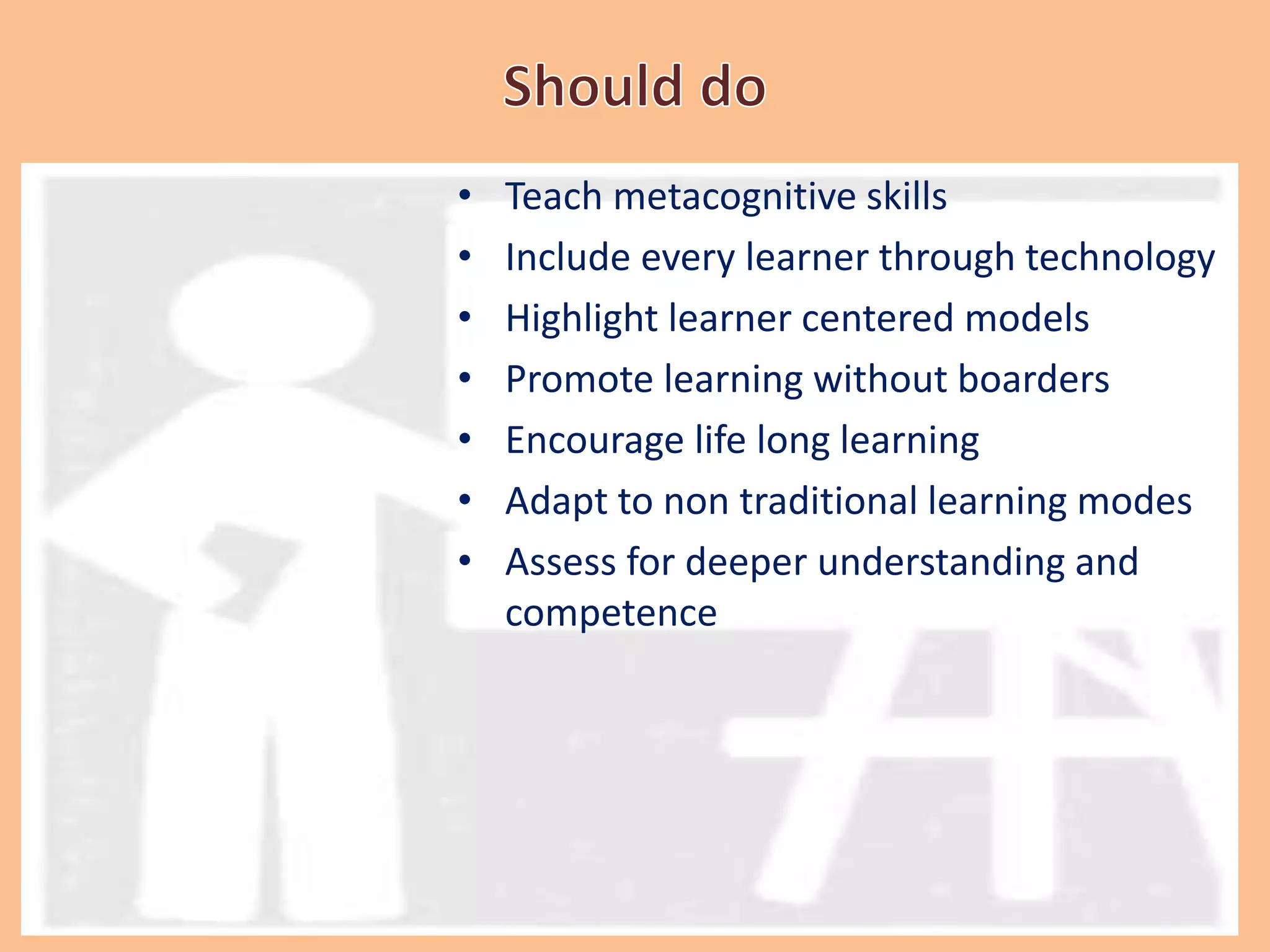 • Teach metacognitive skills
• Include every learner through technology
• Highlight learner centered models
• Promote learning without boarders
• Encourage life long learning
• Adapt to non traditional learning modes
• Assess for deeper understanding and
competence
 