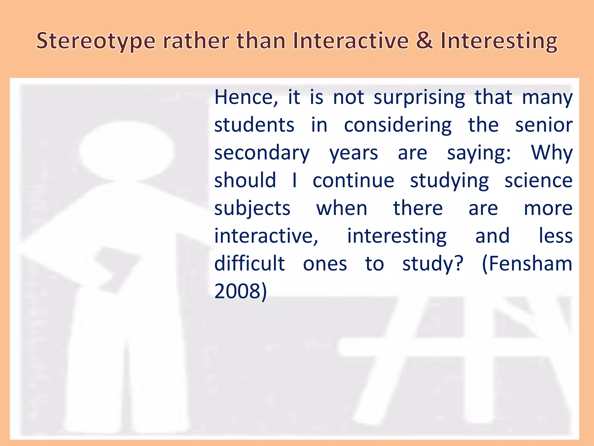 Hence, it is not surprising that many
students in considering the senior
secondary years are saying: Why
should I continue studying science
subjects when there are more
interactive, interesting and less
difficult ones to study? (Fensham
2008)
 
