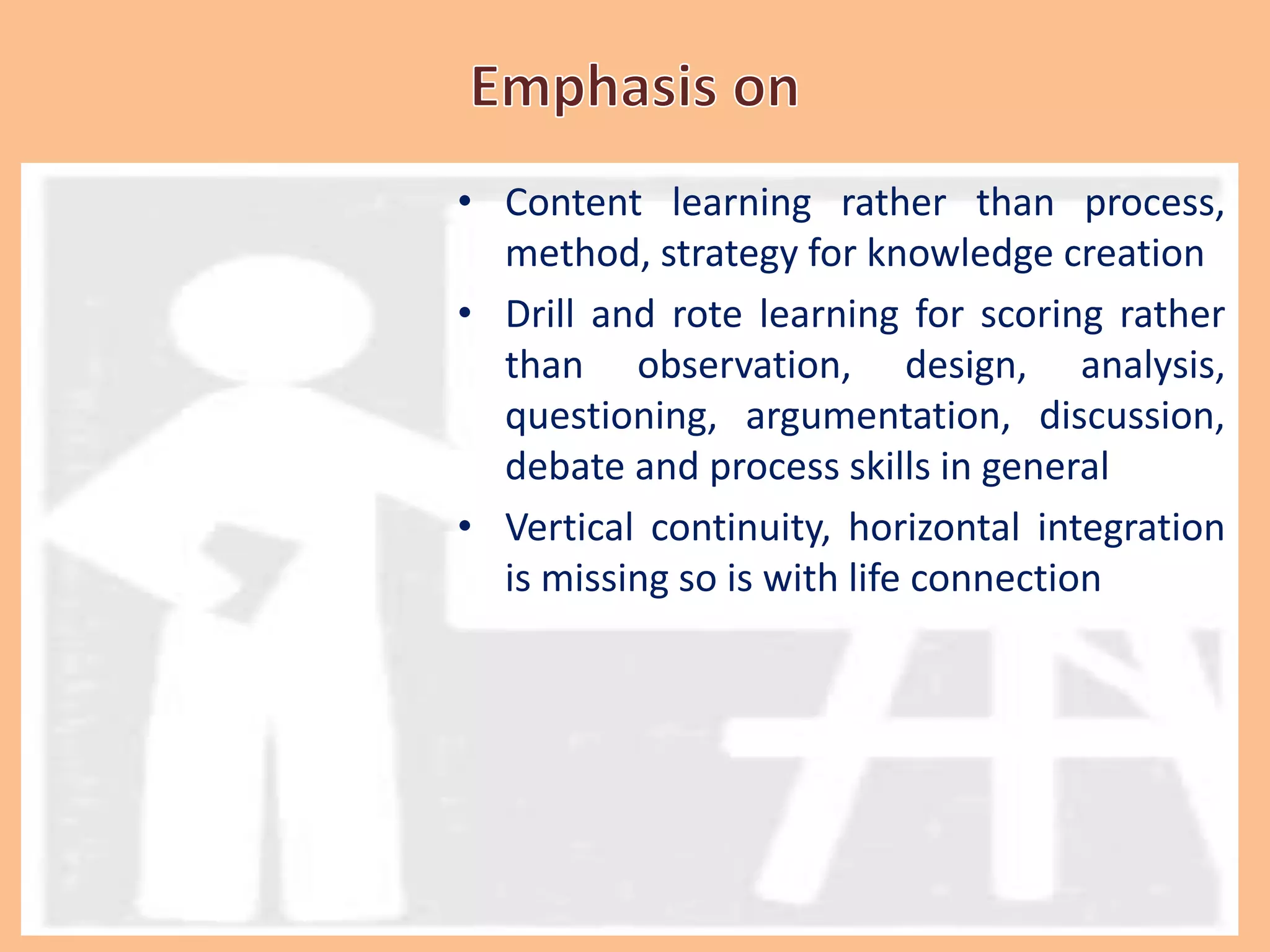 • Content learning rather than process,
method, strategy for knowledge creation
• Drill and rote learning for scoring rather
than observation, design, analysis,
questioning, argumentation, discussion,
debate and process skills in general
• Vertical continuity, horizontal integration
is missing so is with life connection
 