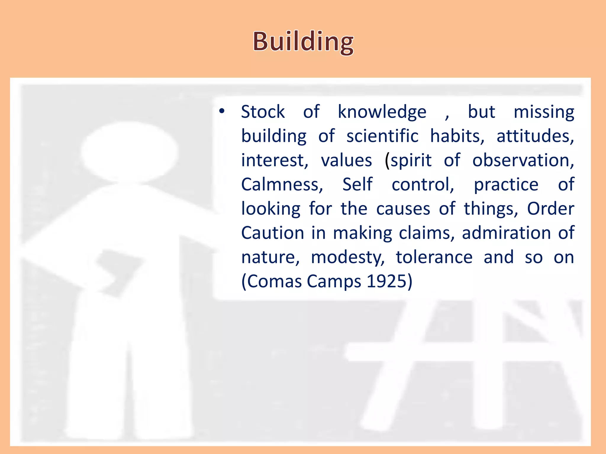 • Stock of knowledge , but missing
building of scientific habits, attitudes,
interest, values (spirit of observation,
Calmness, Self control, practice of
looking for the causes of things, Order
Caution in making claims, admiration of
nature, modesty, tolerance and so on
(Comas Camps 1925)
 