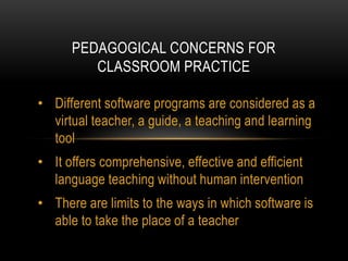 PEDAGOGICAL CONCERNS FOR
CLASSROOM PRACTICE
• Different software programs are considered as a
virtual teacher, a guide, a teaching and learning
tool
• It offers comprehensive, effective and efficient
language teaching without human intervention
• There are limits to the ways in which software is
able to take the place of a teacher

 