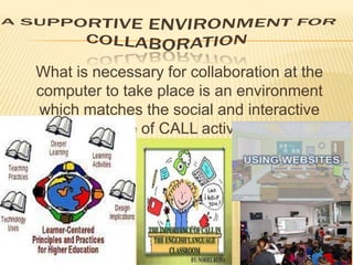 What is necessary for collaboration at the
computer to take place is an environment
which matches the social and interactive
nature of CALL activities.

 