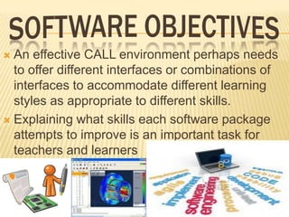 An effective CALL environment perhaps needs
to offer different interfaces or combinations of
interfaces to accommodate different learning
styles as appropriate to different skills.
 Explaining what skills each software package
attempts to improve is an important task for
teachers and learners


 