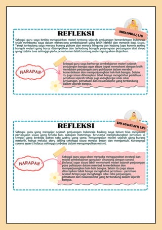 Sebagai guru saya akan mencoba menggunakan strategi dan
model pembelajaran yang lain ditunjang dengan sarana
(infocus) agar siswa lebih memahami materi sejarah perjuangan
para pahlawan dalam merebut kemerdekaan dan
memperjuangkan hak-hak bangsa. Selain itu juga siswa
diharapkan tidak hanya mengetahui peristiwa - peristiwa
sejarah tetapi juga menghargai nilai-nilai perjuangan,
persatuan dan nasionalisme yang terkandung dalam sejarah
bangsa.
HARAPAN
Ilma Uswatun H, S.Pd
Sebagai guru yang mengajar sejarah perjuangan Indonesia kadang saya belum bisa menjawab
pertanyaan siswa yang terlalu luas cakupan materinya. Terutama menghubungkan peristiwa di
tempat yang berbeda dakan satu waktu yang sama. Penyampaian materi sejarah yang kurang
menarik, hanya melalui story telling sehingga siswa merasa bosan dan mengantuk. Kurangnya
sarana seperti infocus sehingga terbatas dalam menyampaikan materi.
REFLEKSI
Rindi Ismiraj, S.Pd
Sebagai guru saya ketika mengajarkan materi tentang sejarah perjuangan kemerdekaan Indonesia
telah membantu saya dalam merancang pembelajaran yang lebih efektif dan menarik bagi siswa.
Tetapi terkadang saya merasa kurang paham dan merasa bingung dan kadang lupa karena saking
banyak materi yang harus disampaikan dan terkadang banyak pertanyaan pertanyaan dari siswa
yang terlalu luas sehingga perlu pemahaman lebih tentang materi yang akan diajarkan.
REFLEKSI
Sebagai guru saya berharap pembelajaran materi sejarah
perjuangan bangsa agar siswa dapat memahami dengan lebih
mendalam perjuangan para pahlawan dalam merebut
kemerdekaan dan memperjuangkan hak-hak bangsa. Selain
itu juga siswa diharapkan tidak hanya mengetahui peristiwa -
peristiwa sejarah tetapi juga menghargai nilai-nilai
perjuangan, persatuan dan nasionalisme yang terkandung
dalam sejarah bangsa.
HARAPAN
 