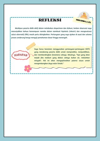 Rindi Ismiraj, S.Pd
Meskipun peserta didik aktif dalam melakukan eksperimen dan diskusi, lembar observasi saya
menunjukkan bahwa kemampuan mereka dalam membuat hipotesis (Inkuiri) dan mengevaluasi
solusi alternatif (PBL) masih perlu ditingkatkan. Pertanyaan yang saya ajukan di awal dan selama
proses cenderung hanya menguji pemahaman dasar hingga menengah.
REFLEKSI
Saya harus konsisten menggunakan pertanyaan-pertanyaan HOTS
yang mendorong peserta didik untuk memprediksi, menjustifikasi,
dan membandingkan fenomena cahaya. Misalnya, “Apa yang akan
terjadi jika medium yang dilalui cahaya bukan air, melainkan
minyak?. Hal ini akan mengoptimalkan potensi siswa untuk
mengembangkan daya nalar ilmiah."
HARAPAN
 