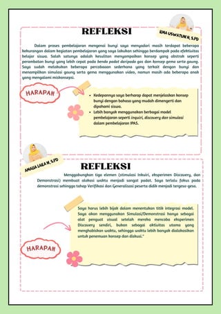 Amalia Laila N, S.Pd
Menggabungkan tiga elemen (stimulasi Inkuiri, eksperimen Discovery, dan
Demonstrasi) membuat alokasi waktu menjadi sangat padat. Saya terlalu fokus pada
demonstrasi sehingga tahap Verifikasi dan Generalisasi peserta didik menjadi tergesa-gesa.
REFLEKSI
Saya harus lebih bijak dalam menentukan titik integrasi model.
Saya akan menggunakan Simulasi/Demonstrasi hanya sebagai
alat penguat visual setelah mereka mencoba eksperimen
Discovery sendiri, bukan sebagai aktivitas utama yang
menghabiskan waktu, sehingga waktu lebih banyak dialokasikan
untuk penemuan konsep dan diskusi."
HARAPAN
HARAPAN
Ilma Uswatun H, S.Pd
Dalam proses pembelajaran mengenai bunyi saya menyadari masih terdapat beberapa
kekurangan dalam kegiatan pembelajaran yang saya lakukan sehingga berdampak pada efektivitas
belajar siswa. Salah satunya adalah kesulitan menyampaikan konsep yang abstrak seperti
perambatan bunyi yang lebih cepat pada benda padat daripada gas dan konsep gema serta gaung.
Saya sudah melakukan beberapa percobaaan sederhana yang terkait dengan bunyi dan
menampilkan simulasi gaung serta gema menggunakan video, namun masih ada beberapa anak
yang mengalami miskonsepsi.
REFLEKSI
Kedepannya saya berharap dapat menjelaskan konsep
bunyi dengan bahasa yang mudah dimengerti dan
dipahami siswa.
Lebih banyak menggunakan berbagai model
pembelajaran seperti inquiri, discovery dan simulasi
dalam pembelajaran IPAS.
 