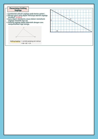 Menentukan Keliling
Segitiga
1.Gambarlah sebuah segitiga pada kertas petak !
2.Berapa garis yang dapat menutupi daerah segitiga
tersebut? 38 garis
3.Guru dapat membantu siswa dalam memahami
segitiga memiliki tiga sisi.
4.Keliling segitiga dapat diperoleh dengan cara
menjumlahkan tiga sisinya.
 
