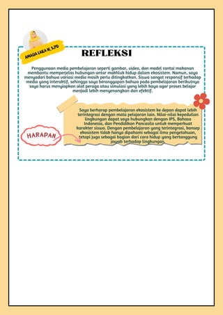 Amalia Laila N, S.Pd
Penggunaan media pembelajaran seperti gambar, video, dan model rantai makanan
membantu memperjelas hubungan antar makhluk hidup dalam ekosistem. Namun, saya
menyadari bahwa variasi media masih perlu ditingkatkan. Siswa sangat responsif terhadap
media yang interaktif, sehingga saya beranggapan bahwa pada pembelajaran berikutnya
saya harus menyiapkan alat peraga atau simulasi yang lebih kaya agar proses belajar
menjadi lebih menyenangkan dan efektif.
REFLEKSI
Saya berharap pembelajaran ekosistem ke depan dapat lebih
terintegrasi dengan mata pelajaran lain. Nilai-nilai kepedulian
lingkungan dapat saya hubungkan dengan IPS, Bahasa
Indonesia, dan Pendidikan Pancasila untuk memperkuat
karakter siswa. Dengan pembelajaran yang terintegrasi, konsep
ekosistem tidak hanya dipahami sebagai ilmu pengetahuan,
tetapi juga sebagai bagian dari cara hidup yang bertanggung
jawab terhadap lingkungan.
HARAPAN
 