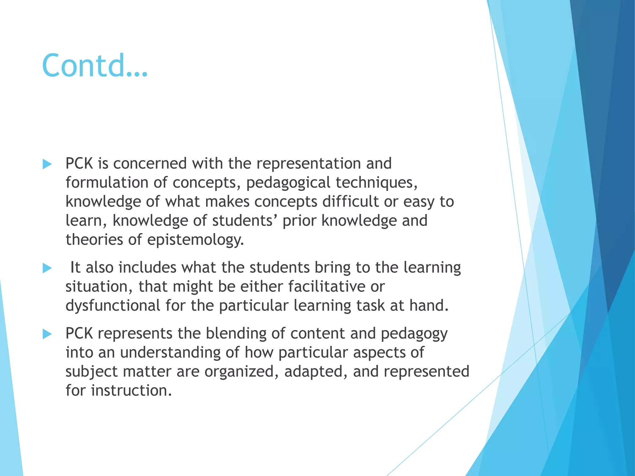 Contd…
 PCK is concerned with the representation and
formulation of concepts, pedagogical techniques,
knowledge of what makes concepts difficult or easy to
learn, knowledge of students’ prior knowledge and
theories of epistemology.
 It also includes what the students bring to the learning
situation, that might be either facilitative or
dysfunctional for the particular learning task at hand.
 PCK represents the blending of content and pedagogy
into an understanding of how particular aspects of
subject matter are organized, adapted, and represented
for instruction.
 