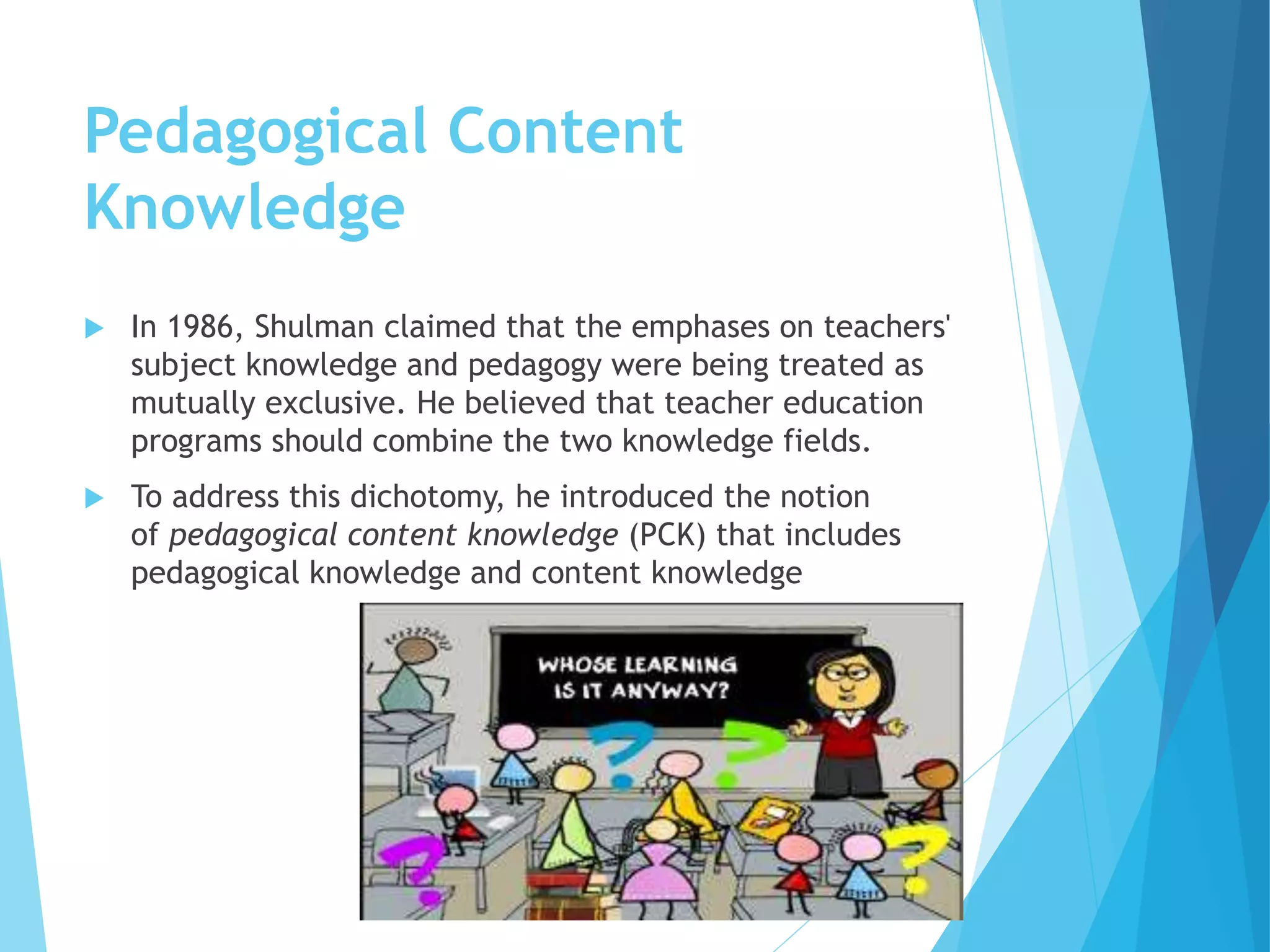 Pedagogical Content
Knowledge
 In 1986, Shulman claimed that the emphases on teachers'
subject knowledge and pedagogy were being treated as
mutually exclusive. He believed that teacher education
programs should combine the two knowledge fields.
 To address this dichotomy, he introduced the notion
of pedagogical content knowledge (PCK) that includes
pedagogical knowledge and content knowledge
 