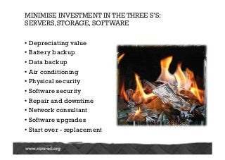• Depreciating value
• Battery backup
• Data backup
• Air conditioning
• Physical security
• Software security
• Repair and downtime
• Network consultant
• Software upgrades
• Start over - replacement
MINIMISE INVESTMENT IN THE THREE S’S:
SERVERS, STORAGE, SOFTWARE
 