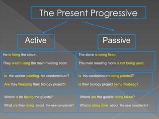 The Present Progressive


               Active                                           Passive
He is fixing the stove.                         The stove is being fixed.

They aren’t using the main meeting room.        The main meeting room is not being used.


Is the worker painting his condominium?         Is his condominium being painted?

Are they finalizing their biology project?      Is their biology project being finalized?


Where is he taking the guests?                  Where are the guests being taken?

What are they doing about the new complaints?   What is being done about the new complaints?
 