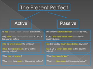The Present Perfect


             Active                                          Passive
He has broken / hasn’t broken the window.     The window has/hasn’t been broken (by him).

They have seen / have never seen a UFO in     A UFO [has /has never] been seen in this
this country before.                          country before.

Has he (ever) broken the window?              Has the window (ever) been broken (by him)?

Have they (ever) seen a UFO in this           Has a UFO (ever) been seen in this country
country before?                               before?

What has he broken?                           What has been broken?

What have they seen in this country before?   What has been seen in this country before?
 