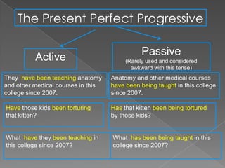 The Present Perfect Progressive

                                               Passive
          Active                         (Rarely used and considered
                                           awkward with this tense)
They have been teaching anatomy     Anatomy and other medical courses
and other medical courses in this   have been being taught in this college
college since 2007.                 since 2007.

Have those kids been torturing      Has that kitten been being tortured
that kitten?                        by those kids?


What have they been teaching in     What has been being taught in this
this college since 2007?            college since 2007?
 