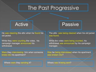 The Past Progressive


             Active                                         Passive
He was cleaning the attic when he found his    The attic was being cleaned when his old jacket
old jacket.                                    was found.

While they were counting the votes, his        While the votes were being counted, his
campaign manager announced his                 withdrawal was announced by his campaign
withdrawal.                                    manager.


Were they interviewing him when someone       Was he being interviewed when his apartment
broke into his apartment?                     was broken into?


  Where were they sending it?                 Where was it being sent?
 