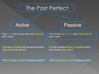 The Past Perfect


              Active                                         Passive
They broke the window after they had hit it   The window was broken after it had been hit
with a stone.                                 with a stone.



Had they completed the housework before       Had the housework been completed before
they called their friends?                    their friends were called?



Why had they sent him to Malaysia earlier?    Why had he been sent to Malaysia earlier?
 