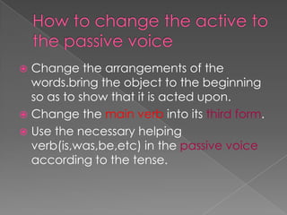  Change the arrangements of the
  words.bring the object to the beginning
  so as to show that it is acted upon.
 Change the main verb into its third form.
 Use the necessary helping
  verb(is,was,be,etc) in the passive voice
  according to the tense.
 