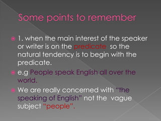  1. when the main interest of the speaker
  or writer is on the predicate so the
  natural tendency is to begin with the
  predicate.
 e.g People speak English all over the
  world.
 We are really concerned with “the
  speaking of English” not the vague
  subject “people”.
 