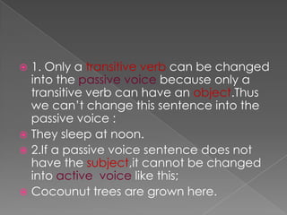  1. Only a transitive verb can be changed
  into the passive voice because only a
  transitive verb can have an object.Thus
  we can‟t change this sentence into the
  passive voice :
 They sleep at noon.
 2.If a passive voice sentence does not
  have the subject,it cannot be changed
  into active voice like this;
 Cocounut trees are grown here.
 