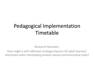 Pedagogical Implementation
Timetable
Research Question:
How might a self-reflection strategy improve A2 adult learners’
interaction when developing aviation-based communicative tasks?

 