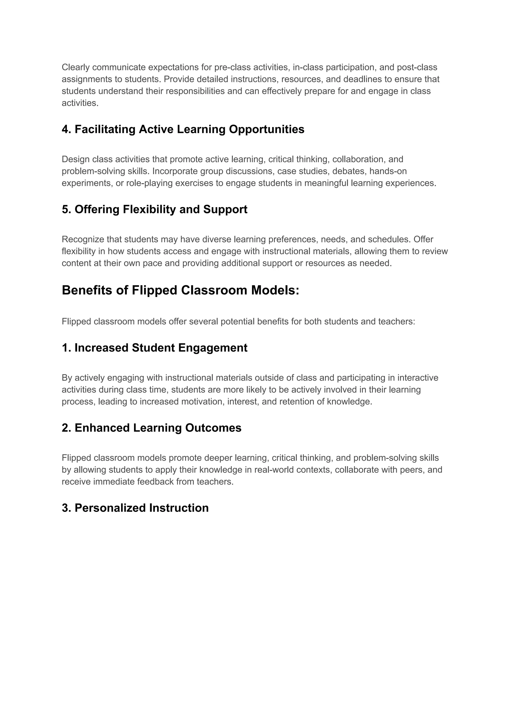 Clearly communicate expectations for pre-class activities, in-class participation, and post-class
assignments to students. Provide detailed instructions, resources, and deadlines to ensure that
students understand their responsibilities and can effectively prepare for and engage in class
activities.
4. Facilitating Active Learning Opportunities
Design class activities that promote active learning, critical thinking, collaboration, and
problem-solving skills. Incorporate group discussions, case studies, debates, hands-on
experiments, or role-playing exercises to engage students in meaningful learning experiences.
5. Offering Flexibility and Support
Recognize that students may have diverse learning preferences, needs, and schedules. Offer
flexibility in how students access and engage with instructional materials, allowing them to review
content at their own pace and providing additional support or resources as needed.
Benefits of Flipped Classroom Models:
Flipped classroom models offer several potential benefits for both students and teachers:
1. Increased Student Engagement
By actively engaging with instructional materials outside of class and participating in interactive
activities during class time, students are more likely to be actively involved in their learning
process, leading to increased motivation, interest, and retention of knowledge.
2. Enhanced Learning Outcomes
Flipped classroom models promote deeper learning, critical thinking, and problem-solving skills
by allowing students to apply their knowledge in real-world contexts, collaborate with peers, and
receive immediate feedback from teachers.
3. Personalized Instruction
 