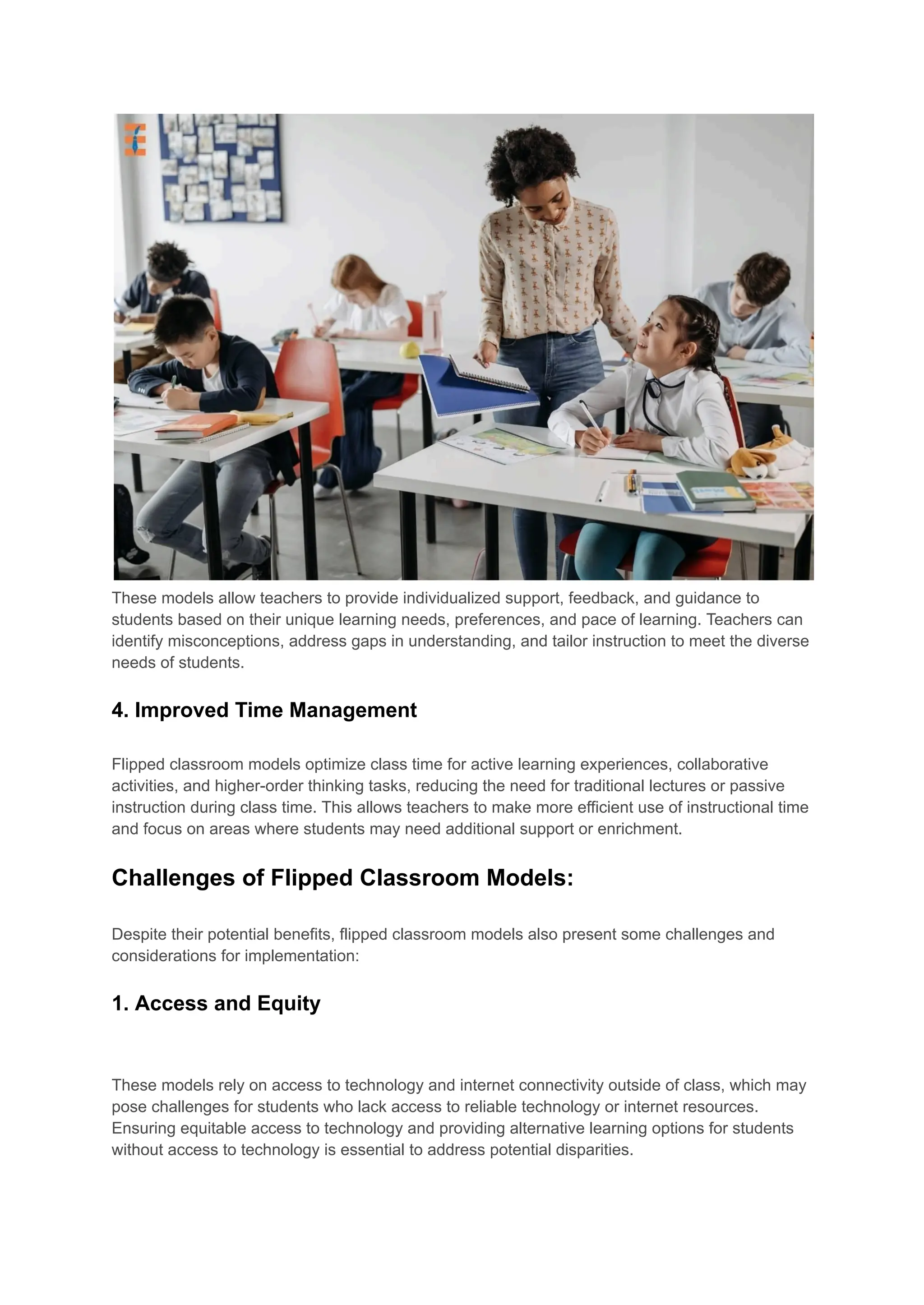 These models allow teachers to provide individualized support, feedback, and guidance to
students based on their unique learning needs, preferences, and pace of learning. Teachers can
identify misconceptions, address gaps in understanding, and tailor instruction to meet the diverse
needs of students.
4. Improved Time Management
Flipped classroom models optimize class time for active learning experiences, collaborative
activities, and higher-order thinking tasks, reducing the need for traditional lectures or passive
instruction during class time. This allows teachers to make more efficient use of instructional time
and focus on areas where students may need additional support or enrichment.
Challenges of Flipped Classroom Models:
Despite their potential benefits, flipped classroom models also present some challenges and
considerations for implementation:
1. Access and Equity
These models rely on access to technology and internet connectivity outside of class, which may
pose challenges for students who lack access to reliable technology or internet resources.
Ensuring equitable access to technology and providing alternative learning options for students
without access to technology is essential to address potential disparities.
 