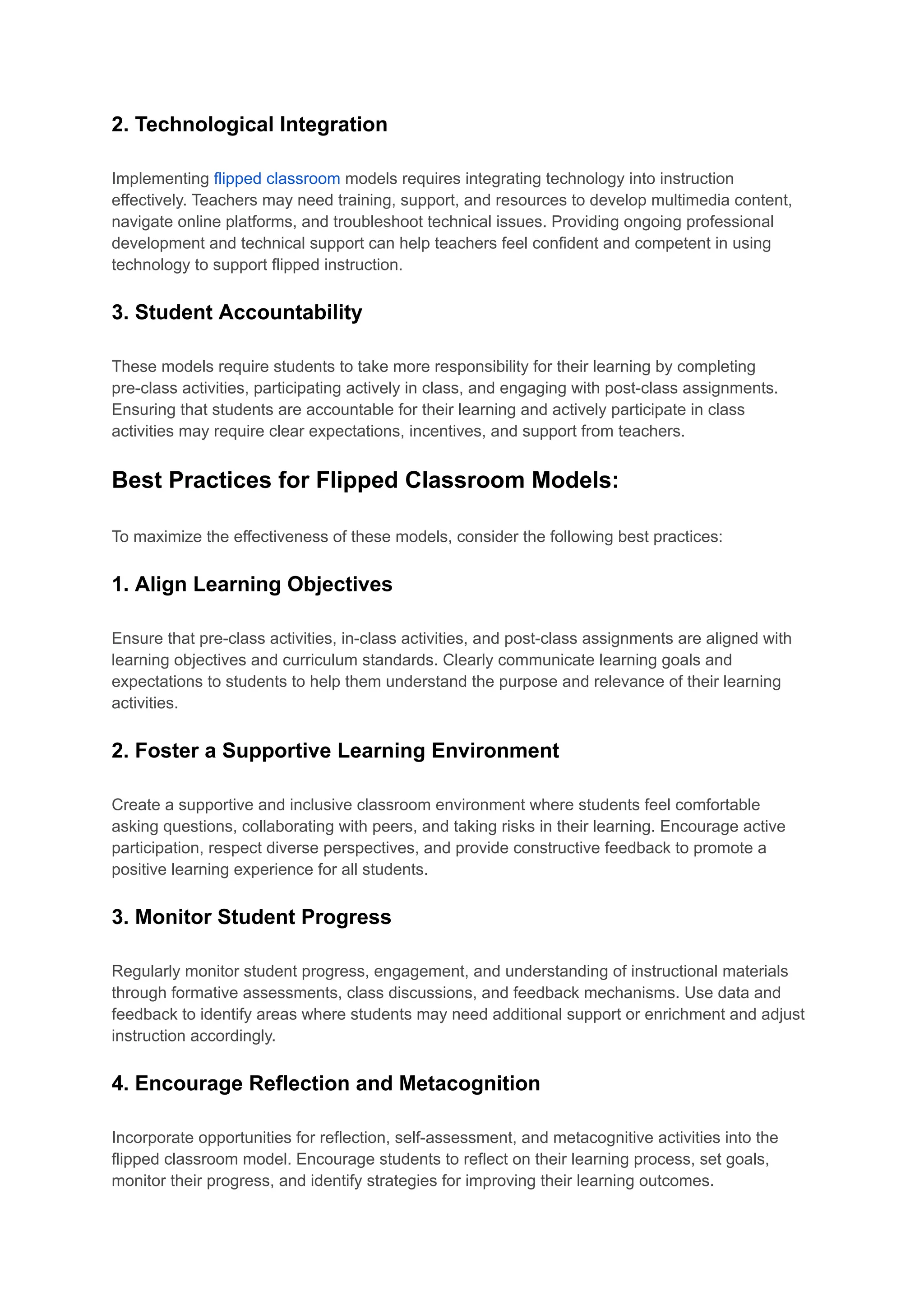 2. Technological Integration
Implementing flipped classroom models requires integrating technology into instruction
effectively. Teachers may need training, support, and resources to develop multimedia content,
navigate online platforms, and troubleshoot technical issues. Providing ongoing professional
development and technical support can help teachers feel confident and competent in using
technology to support flipped instruction.
3. Student Accountability
These models require students to take more responsibility for their learning by completing
pre-class activities, participating actively in class, and engaging with post-class assignments.
Ensuring that students are accountable for their learning and actively participate in class
activities may require clear expectations, incentives, and support from teachers.
Best Practices for Flipped Classroom Models:
To maximize the effectiveness of these models, consider the following best practices:
1. Align Learning Objectives
Ensure that pre-class activities, in-class activities, and post-class assignments are aligned with
learning objectives and curriculum standards. Clearly communicate learning goals and
expectations to students to help them understand the purpose and relevance of their learning
activities.
2. Foster a Supportive Learning Environment
Create a supportive and inclusive classroom environment where students feel comfortable
asking questions, collaborating with peers, and taking risks in their learning. Encourage active
participation, respect diverse perspectives, and provide constructive feedback to promote a
positive learning experience for all students.
3. Monitor Student Progress
Regularly monitor student progress, engagement, and understanding of instructional materials
through formative assessments, class discussions, and feedback mechanisms. Use data and
feedback to identify areas where students may need additional support or enrichment and adjust
instruction accordingly.
4. Encourage Reflection and Metacognition
Incorporate opportunities for reflection, self-assessment, and metacognitive activities into the
flipped classroom model. Encourage students to reflect on their learning process, set goals,
monitor their progress, and identify strategies for improving their learning outcomes.
 