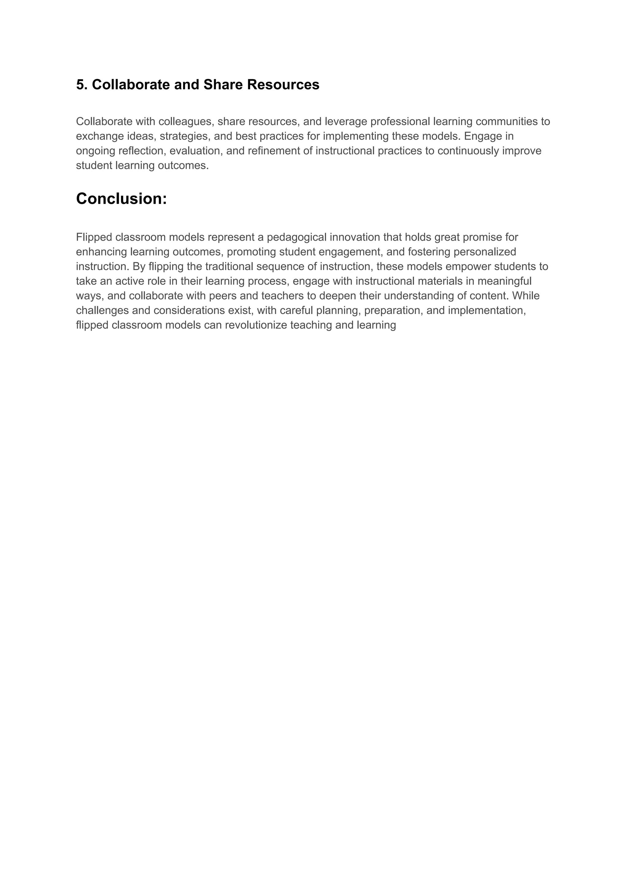 5. Collaborate and Share Resources
Collaborate with colleagues, share resources, and leverage professional learning communities to
exchange ideas, strategies, and best practices for implementing these models. Engage in
ongoing reflection, evaluation, and refinement of instructional practices to continuously improve
student learning outcomes.
Conclusion:
Flipped classroom models represent a pedagogical innovation that holds great promise for
enhancing learning outcomes, promoting student engagement, and fostering personalized
instruction. By flipping the traditional sequence of instruction, these models empower students to
take an active role in their learning process, engage with instructional materials in meaningful
ways, and collaborate with peers and teachers to deepen their understanding of content. While
challenges and considerations exist, with careful planning, preparation, and implementation,
flipped classroom models can revolutionize teaching and learning
 