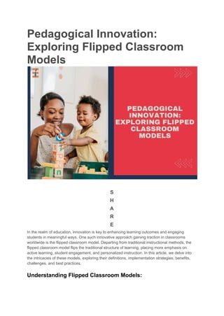 Pedagogical Innovation:
Exploring Flipped Classroom
Models
S
H
A
R
E
In the realm of education, innovation is key to enhancing learning outcomes and engaging
students in meaningful ways. One such innovative approach gaining traction in classrooms
worldwide is the flipped classroom model. Departing from traditional instructional methods, the
flipped classroom model flips the traditional structure of learning, placing more emphasis on
active learning, student engagement, and personalized instruction. In this article, we delve into
the intricacies of these models, exploring their definitions, implementation strategies, benefits,
challenges, and best practices.
Understanding Flipped Classroom Models:
 