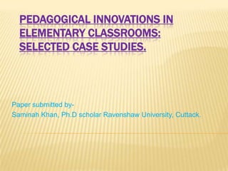 PEDAGOGICAL INNOVATIONS IN
ELEMENTARY CLASSROOMS:
SELECTED CASE STUDIES.

Paper submitted bySaminah Khan, Ph.D scholar Ravenshaw University, Cuttack.

 