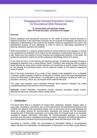 Pedagogically-Oriented Evaluation Criteria
                      for Educational Web Resources
                              Dr. Alivizos Sofos and Apostolos Kostas
                        Dept. of Primary Education, University of the Aegean

Summary

Online databases with educational resources for the needs of primary schools demand an
objective evaluation of the information provided, the raw material of knowledge, the basis of an
exploratory understanding of the world by the students. Resource evaluation is thus vital in the
development process of such databases in order to serve as high-quality repositories of
learning material for teachers and students.

Within this framework, a research project carried out at the University of the Aegean in Greece
has established an extended list of criteria for the evaluation of educational resources on the
web, based upon the analysis of school teachers and postgraduate students. In this paper, we
present the evaluation criteria list and the underlying methodology behind this system.

In our work we focus on the learning and teaching process, considering evaluation through a
pedagogical approach and a media-didactic theory. Therefore, web resources able to support
active learning by using various media elements, are considered as quality content. We focus
on the learning and teaching process and we approach quality as the potential educational
value of content.

One of the main conclusions of our study is that, instead of the adaptation of an un-feasible
“universal” quality evaluation model for all domains of interest, due to the huge heterogeneous
amount of information on the Internet, it is preferable to use evaluation models per sector (i.e.,
education, economy, culture, etc.) during the whole content’s life-cycle.

This paper also presents some interesting findings about teachers’ attitudes and media
competence based on the outcome of the focus groups.

Keywords: content evaluation, educational content, teachers evaluation, quality content,
educational resources, evaluation criteria, quality control




1    Introduction
The World Wide Web is a repository of content (files, databases, datasets, images, video or
audio clips, simulations, animations, etc.) of all known formats and standards that teachers and
students can utilize for their educational needs, and it is structured not as a huge database but
rather as a global network for communication, interaction and sharing. But the excessively
increasing load of information production and routing within the Internet leads to an inevitable
overload of useless information, information for commercialization purposes, i.e. product
promotion and information modulation according to certain ideological and political perceptions,
thus raising certain criticisms concerning the pedagogic value and relevance of the Web.

According to Luhmann (1996), this accumulation of information follows a non-systematic
pattern because the organization and presentation of information on the Web is quite different


eLearning Papers • www.elearningpapers.eu •                                                  1
Nº 17 • December 2009 • ISSN 1887-1542
 