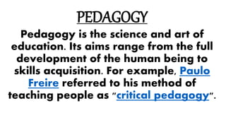 PEDAGOGY
Pedagogy is the science and art of
education. Its aims range from the full
development of the human being to
skills acquisition. For example, Paulo
Freire referred to his method of
teaching people as "critical pedagogy".
 