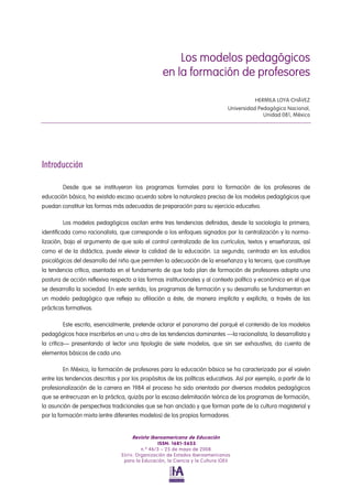 Los modelos pedagógicos en la formación de profesores 
HERMILA LOYA CHÁVEZ 
Universidad Pedagógica Nacional, Unidad 081, México 
Introducción 
Desde que se instituyeron los programas formales para la formación de los profesores de educación básica, ha existido escaso acuerdo sobre la naturaleza precisa de los modelos pedagógicos que puedan constituir las formas más adecuadas de preparación para su ejercicio educativo. 
Los modelos pedagógicos oscilan entre tres tendencias definidas, desde la sociología la primera, identificada como racionalista, que corresponde a los enfoques signados por la centralización y la norma- lización, bajo el argumento de que solo el control centralizado de los currículos, textos y enseñanzas, así como el de la didáctica, puede elevar la calidad de la educación. La segunda, centrada en los estudios psicológicos del desarrollo del niño que permiten la adecuación de la enseñanza y la tercera, que constituye la tendencia crítica, asentada en el fundamento de que todo plan de formación de profesores adopta una postura de acción reflexiva respecto a las formas institucionales y al contexto político y económico en el que se desarrolla la sociedad. En este sentido, los programas de formación y su desarrollo se fundamentan en un modelo pedagógico que refleja su afiliación a éste, de manera implícita y explícita, a través de las prácticas formativas. 
Este escrito, esencialmente, pretende aclarar el panorama del porqué el contenido de los modelos pedagógicos hace inscribirlos en una u otra de las tendencias dominantes —la racionalista, la desarrollista y la crítica— presentando al lector una tipología de siete modelos, que sin ser exhaustiva, da cuenta de elementos básicos de cada uno. 
En México, la formación de profesores para la educación básica se ha caracterizado por el vaivén entre las tendencias descritas y por los propósitos de las políticas educativas. Así por ejemplo, a partir de la profesionalización de la carrera en 1984 el proceso ha sido orientado por diversos modelos pedagógicos que se entrecruzan en la práctica, quizás por la escasa delimitación teórica de los programas de formación, la asunción de perspectivas tradicionales que se han anclado y que forman parte de la cultura magisterial y por la formación mixta (entre diferentes modelos) de los propios formadores. 
Revista Iberoamericana de Educación 
ISSN: 1681-5653 
n.º 46/3 – 25 de mayo de 2008 
EDITA: Organización de Estados Iberoamericanos 
para la Educación, la Ciencia y la Cultura (OEI) 
 