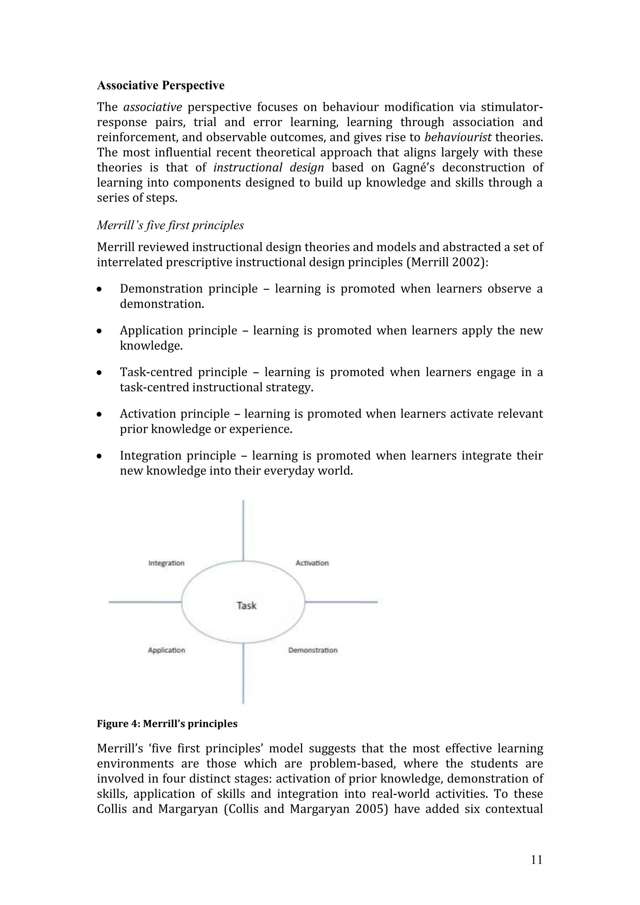 Associative Perspective
The associative perspective focuses on behaviour modification via stimulator-
response pairs, trial and error learning, learning through association and
reinforcement, and observable outcomes, and gives rise to behaviourist theories.
The most influential recent theoretical approach that aligns largely with these
theories is that of instructional design based on Gagné’s deconstruction of
learning into components designed to build up knowledge and skills through a
series of steps.

Merrill’s five first principles
Merrill reviewed instructional design theories and models and abstracted a set of
interrelated prescriptive instructional design principles (Merrill 2002):

    Demonstration principle – learning is promoted when learners observe a
    demonstration.

    Application principle – learning is promoted when learners apply the new
    knowledge.

    Task-centred principle – learning is promoted when learners engage in a
    task-centred instructional strategy.

    Activation principle – learning is promoted when learners activate relevant
    prior knowledge or experience.

    Integration principle – learning is promoted when learners integrate their
    new knowledge into their everyday world.




Figure 4: Merrill's principles

Merrill’s ‘five first principles’ model suggests that the most effective learning
environments are those which are problem-based, where the students are
involved in four distinct stages: activation of prior knowledge, demonstration of
skills, application of skills and integration into real-world activities. To these
Collis and Margaryan (Collis and Margaryan 2005) have added six contextual


                                                                               11
 