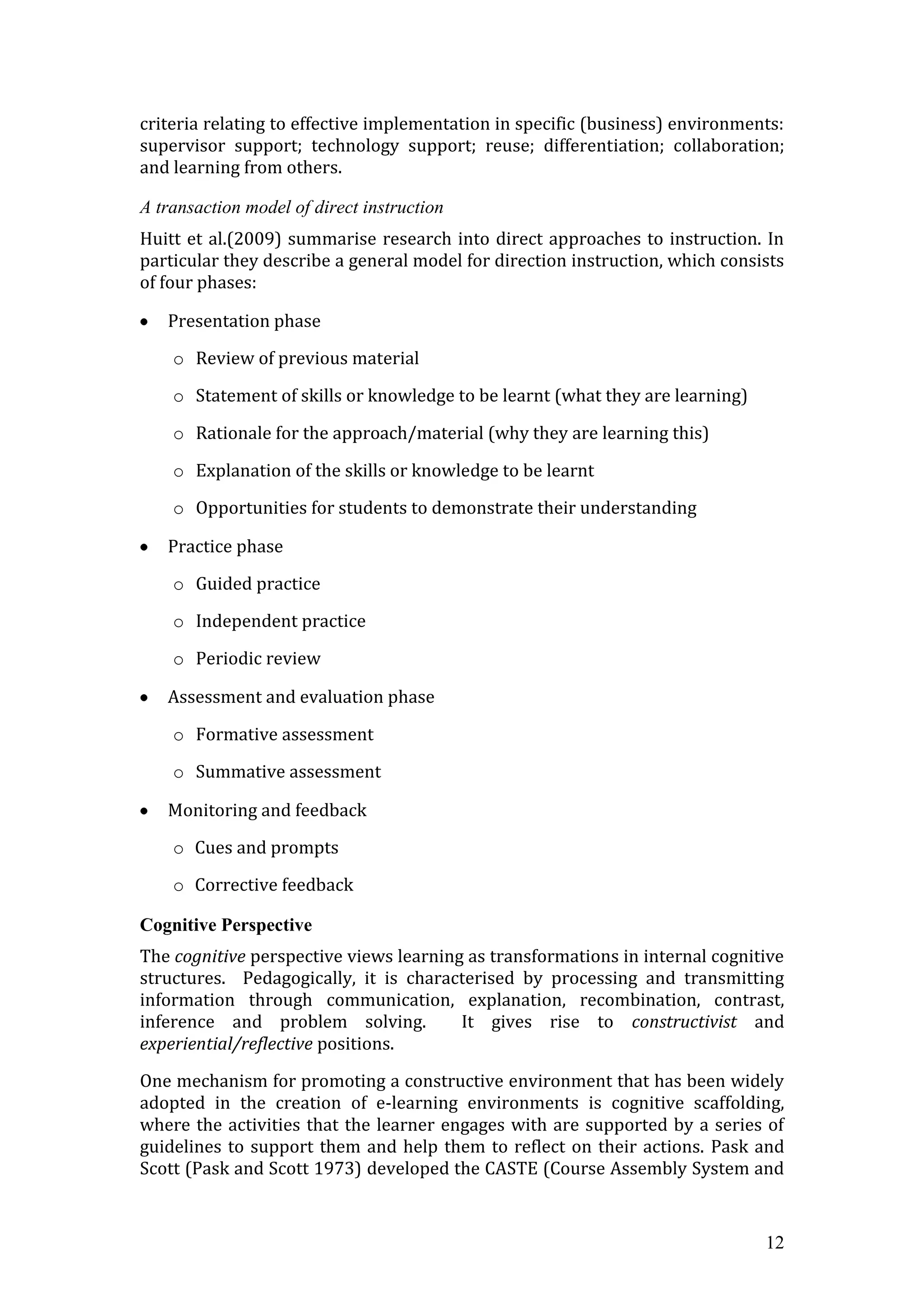 criteria relating to effective implementation in specific (business) environments:
supervisor support; technology support; reuse; differentiation; collaboration;
and learning from others.

A transaction model of direct instruction
Huitt et al.(2009) summarise research into direct approaches to instruction. In
particular they describe a general model for direction instruction, which consists
of four phases:

   Presentation phase

    o Review of previous material

    o Statement of skills or knowledge to be learnt (what they are learning)

    o Rationale for the approach/material (why they are learning this)

    o Explanation of the skills or knowledge to be learnt

    o Opportunities for students to demonstrate their understanding

   Practice phase

    o Guided practice

    o Independent practice

    o Periodic review

   Assessment and evaluation phase

    o Formative assessment

    o Summative assessment

   Monitoring and feedback

    o Cues and prompts

    o Corrective feedback

Cognitive Perspective
The cognitive perspective views learning as transformations in internal cognitive
structures. Pedagogically, it is characterised by processing and transmitting
information through communication, explanation, recombination, contrast,
inference and problem solving.          It gives rise to constructivist and
experiential/reflective positions.

One mechanism for promoting a constructive environment that has been widely
adopted in the creation of e-learning environments is cognitive scaffolding,
where the activities that the learner engages with are supported by a series of
guidelines to support them and help them to reflect on their actions. Pask and
Scott (Pask and Scott 1973) developed the CASTE (Course Assembly System and


                                                                               12
 