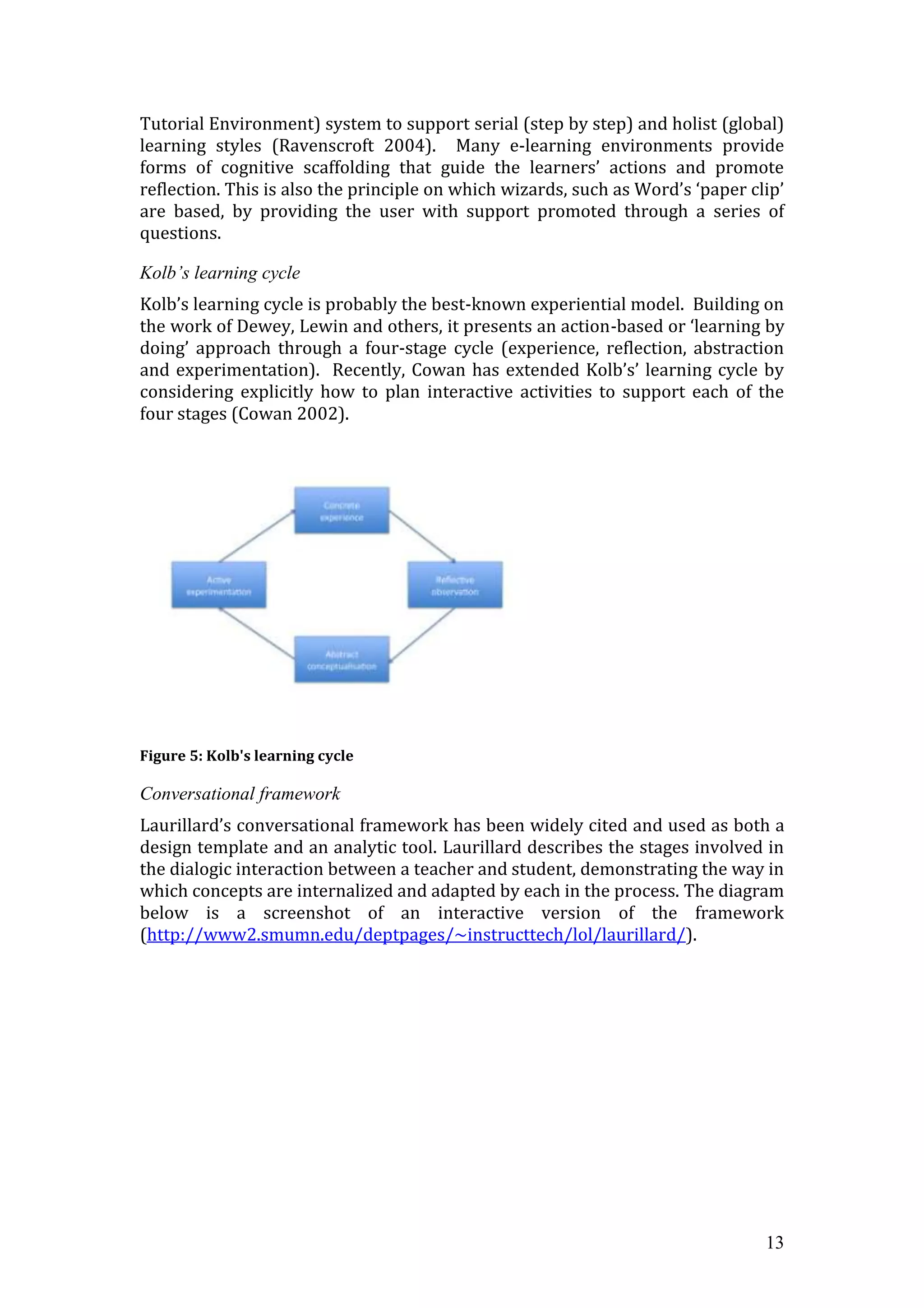Tutorial Environment) system to support serial (step by step) and holist (global)
learning styles (Ravenscroft 2004). Many e-learning environments provide
forms of cognitive scaffolding that guide the learners’ actions and promote
reflection. This is also the principle on which wizards, such as Word’s ‘paper clip’
are based, by providing the user with support promoted through a series of
questions.

Kolb’s learning cycle
Kolb’s learning cycle is probably the best-known experiential model. Building on
the work of Dewey, Lewin and others, it presents an action-based or ‘learning by
doing’ approach through a four-stage cycle (experience, reflection, abstraction
and experimentation). Recently, Cowan has extended Kolb’s’ learning cycle by
considering explicitly how to plan interactive activities to support each of the
four stages (Cowan 2002).




Figure 5: Kolb's learning cycle

Conversational framework
Laurillard’s conversational framework has been widely cited and used as both a
design template and an analytic tool. Laurillard describes the stages involved in
the dialogic interaction between a teacher and student, demonstrating the way in
which concepts are internalized and adapted by each in the process. The diagram
below is a screenshot of an interactive version of the framework
(http://www2.smumn.edu/deptpages/~instructtech/lol/laurillard/).




                                                                                 13
 