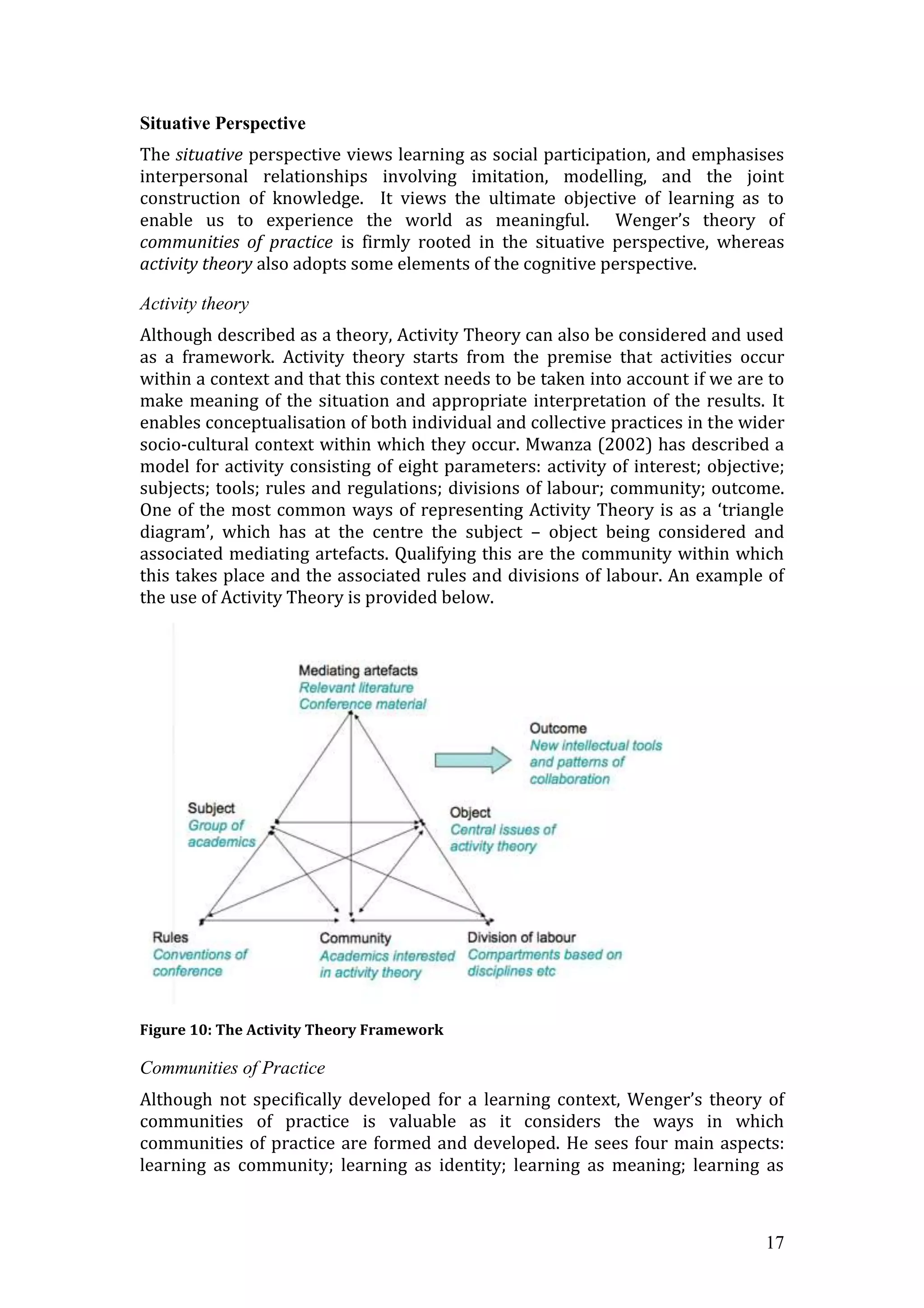 Situative Perspective
The situative perspective views learning as social participation, and emphasises
interpersonal relationships involving imitation, modelling, and the joint
construction of knowledge. It views the ultimate objective of learning as to
enable us to experience the world as meaningful. Wenger’s theory of
communities of practice is firmly rooted in the situative perspective, whereas
activity theory also adopts some elements of the cognitive perspective.

Activity theory
Although described as a theory, Activity Theory can also be considered and used
as a framework. Activity theory starts from the premise that activities occur
within a context and that this context needs to be taken into account if we are to
make meaning of the situation and appropriate interpretation of the results. It
enables conceptualisation of both individual and collective practices in the wider
socio-cultural context within which they occur. Mwanza (2002) has described a
model for activity consisting of eight parameters: activity of interest; objective;
subjects; tools; rules and regulations; divisions of labour; community; outcome.
One of the most common ways of representing Activity Theory is as a ‘triangle
diagram’, which has at the centre the subject – object being considered and
associated mediating artefacts. Qualifying this are the community within which
this takes place and the associated rules and divisions of labour. An example of
the use of Activity Theory is provided below.




Figure 10: The Activity Theory Framework

Communities of Practice
Although not specifically developed for a learning context, Wenger’s theory of
communities of practice is valuable as it considers the ways in which
communities of practice are formed and developed. He sees four main aspects:
learning as community; learning as identity; learning as meaning; learning as



                                                                                17
 